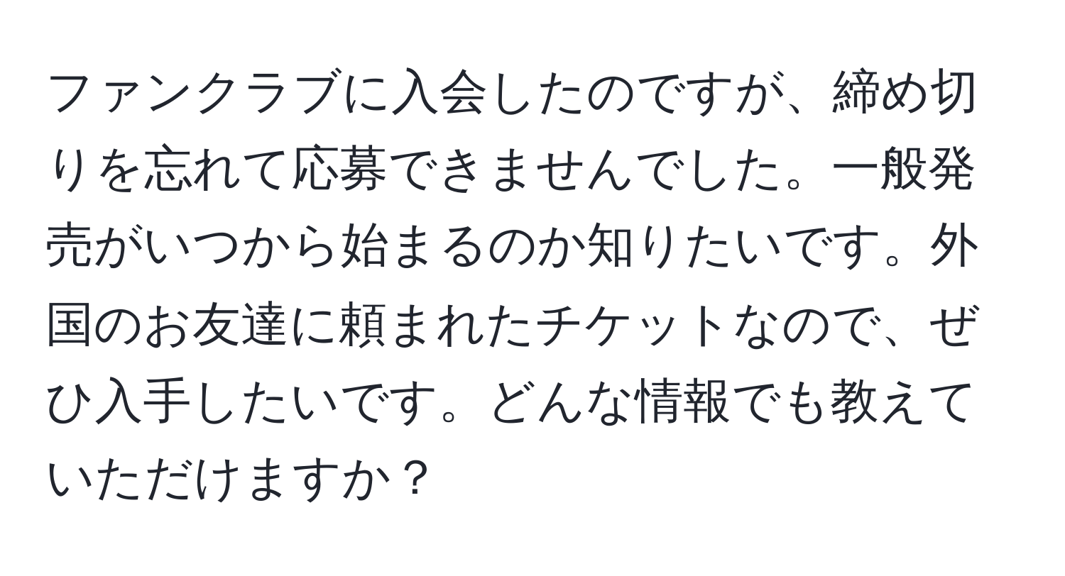 ファンクラブに入会したのですが、締め切りを忘れて応募できませんでした。一般発売がいつから始まるのか知りたいです。外国のお友達に頼まれたチケットなので、ぜひ入手したいです。どんな情報でも教えていただけますか？