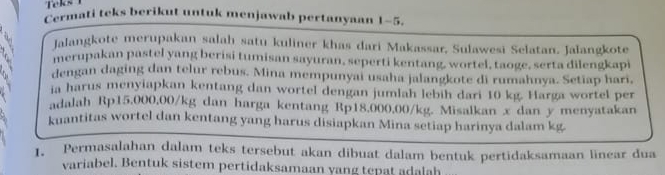 Teks 
Cermati teks berikut untuk menjawab pertanyaan 1-5. 
Jalangkote merupakan salah satu kuliner khas dari Makassar, Sulawesi Selatan. Jalangkote 
merupakan pastel yang berisi tumisan sayuran, seperti kentang, wortel, taoge, serta dilengkapi 
dengan daging dan telur rebus. Mina mempunyai usaha jalangkote di rumahnya. Setiap hari, 
ia harus menyiapkan kentang dan wortel dengan jumlah lebih dari 10 kg. Harga wortel per 
adalah Rp15,000,00/kg dan harga kentang Rp18,000,00/kg. Misalkan x dan y menyatakan 
kuantitas wortel dan kentang yang harus disiapkan Mina setiap harinya dalam kg. 
1. Permasalahan dalam teks tersebut akan dibuat dalam bentuk pertidaksamaan linear dua 
variabel. Bentuk sistem pertidaksamaan yang tepat adalah