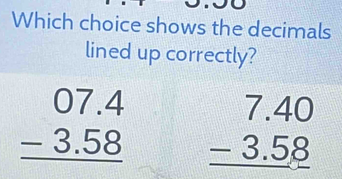 Which choice shows the decimals
lined up correctly?
beginarrayr 07.4 -3.58 hline endarray
beginarrayr 7.40 -3.58 hline endarray