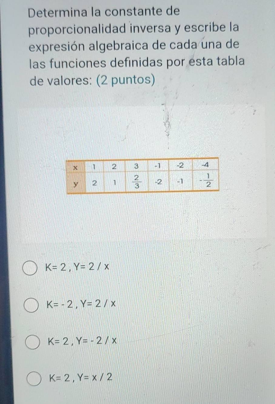 Determina la constante de
proporcionalidad inversa y escribe la
expresión algebraica de cada una de
las funciones definidas por esta tabla
de valores: (2 puntos)
K=2,Y=2/x
K=-2,Y=2/x
K=2,Y=-2/x
K=2,Y=x/2