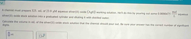 A chemist must prepare 325. mL of 23.0 μM aqueous silver(II) oxide (AgO) working solution. He'll do this by pouring out some 0.0000475  mol/L  aqueous 
silver(II) exide stock solution into a graduated cylinder and diluting it with distilled water. 
Calculate the volume in mL of the silver(II) oxide stock solution that the chemist should pour out. Be sure your answer has the correct number of significant 
digits. 
osL □ · □^(□)