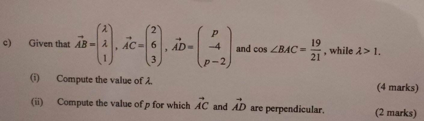 Given that vector AB=beginpmatrix lambda  lambda  1endpmatrix , vector AC=beginpmatrix 2 6 3endpmatrix , vector AD=beginpmatrix p -4 p-2endpmatrix and cos ∠ BAC= 19/21  , while lambda >1. 
(i) Compute the value of λ. (4 marks) 
(ii) Compute the value of p for which vector AC and vector AD are perpendicular. (2 marks)