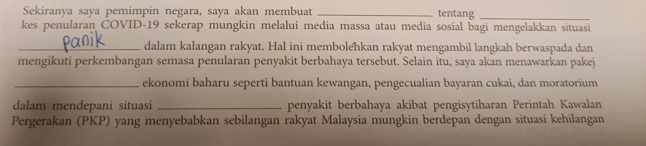 Sekiranya saya pemimpin negara, saya akan membuat _tentang_ 
kes penularan COVID-19 sekerap mungkin melalui media massa atau media sosial bagi mengelakkan situasi 
_dalam kalangan rakyat. Hal ini membolehkan rakyat mengambil langkah berwaspada dan 
mengikuti perkembangan semasa penularan penyakit berbahaya tersebut. Selain itu, saya akan menawarkan pakej 
_ekonomi baharu seperti bantuan kewangan, pengecualian bayaran cukai, dan moratorium 
dalam mendepani situasi _penyakit berbahaya akibat pengisytiharan Perintah Kawalan 
Pergerakan (PKP) yang menyebabkan sebilangan rakyat Malaysia mungkin berdepan dengan situasi kehilangan