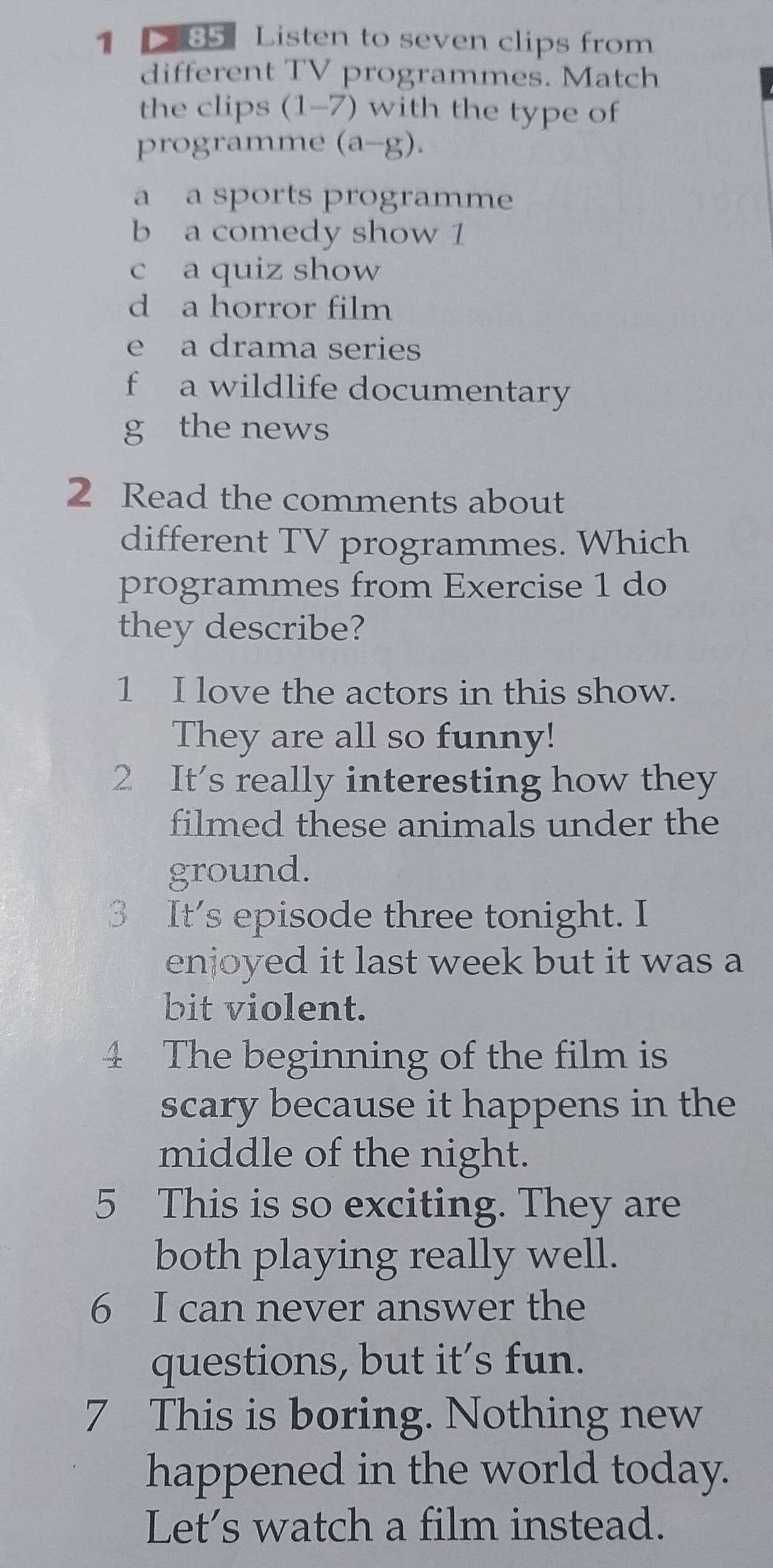 1 85 Listen to seven clips from
different TV programmes. Match
the clips (1-7) with the type of
programme (a-g).
a a sports programme
b a comedy show 1
c a quiz show
d a horror film
e a drama series
f a wildlife documentary
g the news
2 Read the comments about
different TV programmes. Which
programmes from Exercise 1 do
they describe?
1 I love the actors in this show.
They are all so funny!
2 It's really interesting how they
filmed these animals under the
ground.
3 It's episode three tonight. I
enjoyed it last week but it was a
bit violent.
4 The beginning of the film is
scary because it happens in the
middle of the night.
5 This is so exciting. They are
both playing really well.
6 I can never answer the
questions, but it's fun.
7 This is boring. Nothing new
happened in the world today.
Let’s watch a film instead.