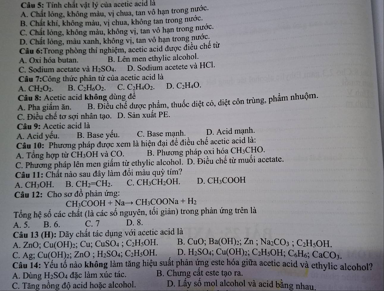 Tính chất vật lý của acetic acid là
A. Chất lỏng, không màu, vị chua, tan vô hạn trong nước.
B. Chất khí, không màu, vị chua, không tan trong nước.
C. Chất lỏng, không màu, không vị, tan vô hạn trong nước.
D. Chất lỏng, màu xanh, không vị, tan vô hạn trong nước,
Câu 6:Trong phòng thí nghiệm, acetic acid được điều chế từ
A. Oxi hóa butan. B. Lên men ethylic alcohol.
C. Sodium acetate và H_2SO_4. D. Sodium acetete và HCl.
Câu 7:Công thức phân tử của acetic acid là
A. CH_2O_2. B. C_2H_6O_2. C. C_2H_4O_2. D. C_2H_4O.
*  Câu 8: Acetic acid không dùng để
A. Pha giấm ăn. B. Điều chế dược phẩm, thuốc diệt cỏ, diệt côn trùng, phẩm nhuộm.
C. Điều chế tơ sợi nhân tạo. D. Sản xuất PE.
Câu 9: Acetic acid là
A. Acid yếu. B. Base yếu. C. Base mạnh. D. Acid mạnh.
Câu 10: Phương pháp được xem là hiện đại để điều chế acetic acid là:
A. Tổng hợp từ CH_3OH và CO. B. Phương pháp oxi hóa CH_3CHO.
C. Phương pháp lên men giấm từ ethylic alcohol. D. Điều chế từ muối acetate.
Câu 11: Chất nào sau đây làm đổi màu quỳ tím?
A. CH_3OH. B. CH_2=CH_2. C. CH_3CH_2OH. D. CH_3COOH
Câu 12: Cho sơ đồ phản ứng:
CH_3COOH+Nato CH_3COONa+H_2
Tổng hệ số các chất (là các số nguyên, tối giản) trong phản ứng trên là
A. 5. B. 6. C. 7 D. 8.
Câu 13 (H): Dãy chất tác dụng với acetic acid là
A. ZnO; Cu(OH)_2; Cu: CuSO_4;C_2H_5OH. B. CuO;Ba(OH)_2;Zn;Na_2CO_3;C_2H_5OH.
C. Ag; Cu(OH) 2; ZnO;H_2SO_4;C_2H_5OH. D. H_2SO_4;Cu(OH)_2;C_2H_5OH;C_6H_6;CaCO_3.
Câu 14: Yếu tố nào không làm tăng hiệu suất phản ứng este hóa giữa acetic acid và ethylic alcohol?
A. Dùng H_2SO_4 đặc làm xúc tác. B. Chưng cất este tạo ra.
C. Tăng nồng độ acid hoặc alcohol. D. Lấy số mol alcohol và acid bằng nhau.