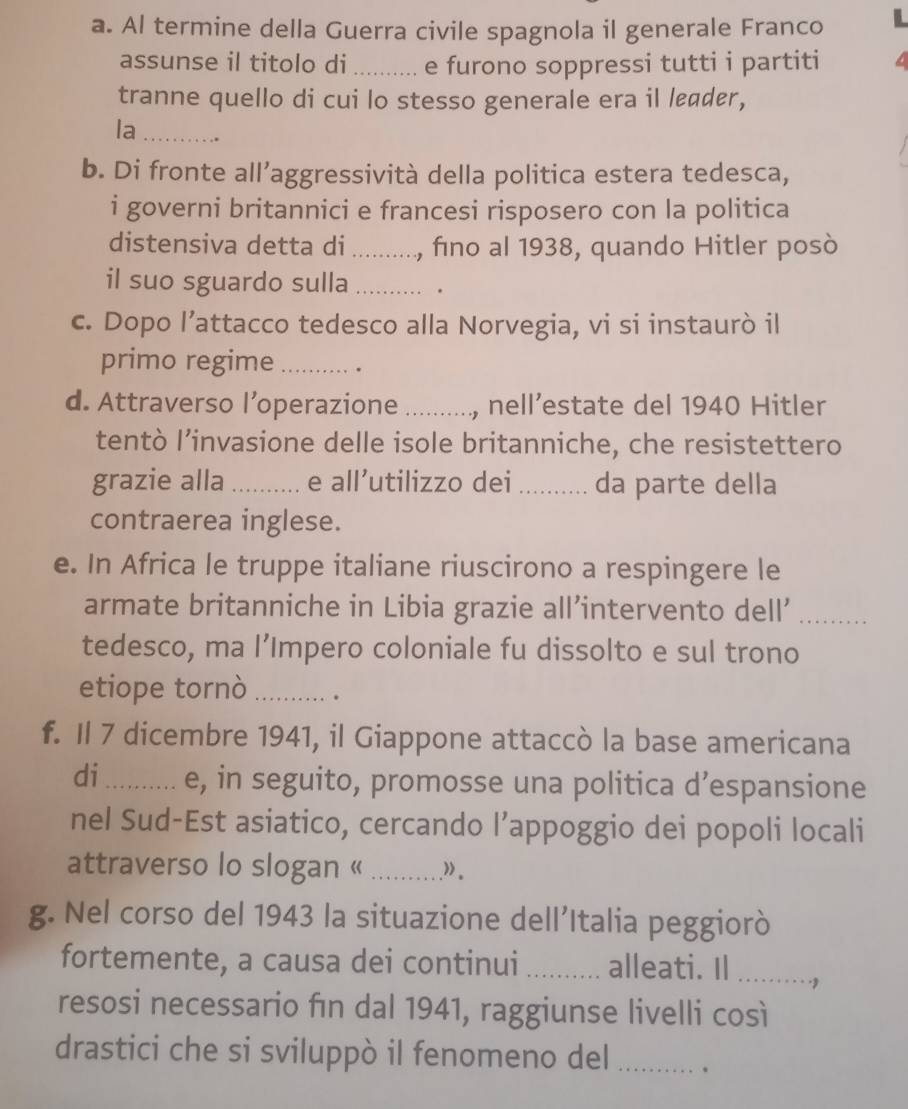 Al termine della Guerra civile spagnola il generale Franco 
assunse il titolo di _e furono soppressi tutti i partiti 
tranne quello di cui lo stesso generale era il leader, 
la_ 
b. Di fronte all’aggressività della politica estera tedesca, 
i governi britannici e francesi risposero con la politica 
distensiva detta di _, fino al 1938, quando Hitler posò 
il suo sguardo sulla _. 
c. Dopo l’attacco tedesco alla Norvegia, vi si instaurò il 
primo regime _. 
d. Attraverso l’operazione_ , nell’estate del 1940 Hitler 
tentò l’invasione delle isole britanniche, che resistettero 
grazie alla _e all’utilizzo dei _da parte della 
contraerea inglese. 
e. In Africa le truppe italiane riuscirono a respingere le 
armate britanniche in Libia grazie all’intervento dell’_ 
tedesco, ma l’Impero coloniale fu dissolto e sul trono 
etiope tornò _. 。 
f. Il 7 dicembre 1941, il Giappone attaccò la base americana 
di_ e, in seguito, promosse una politica d’espansione 
nel Sud-Est asiatico, cercando l’appoggio dei popoli locali 
attraverso lo slogan « _.” 。 
g. Nel corso del 1943 la situazione dell’Italia peggiorò 
fortemente, a causa dei continui _alleati. Il _> 
resosi necessario fin dal 1941, raggiunse livelli così 
drastici che si sviluppò il fenomeno del _.