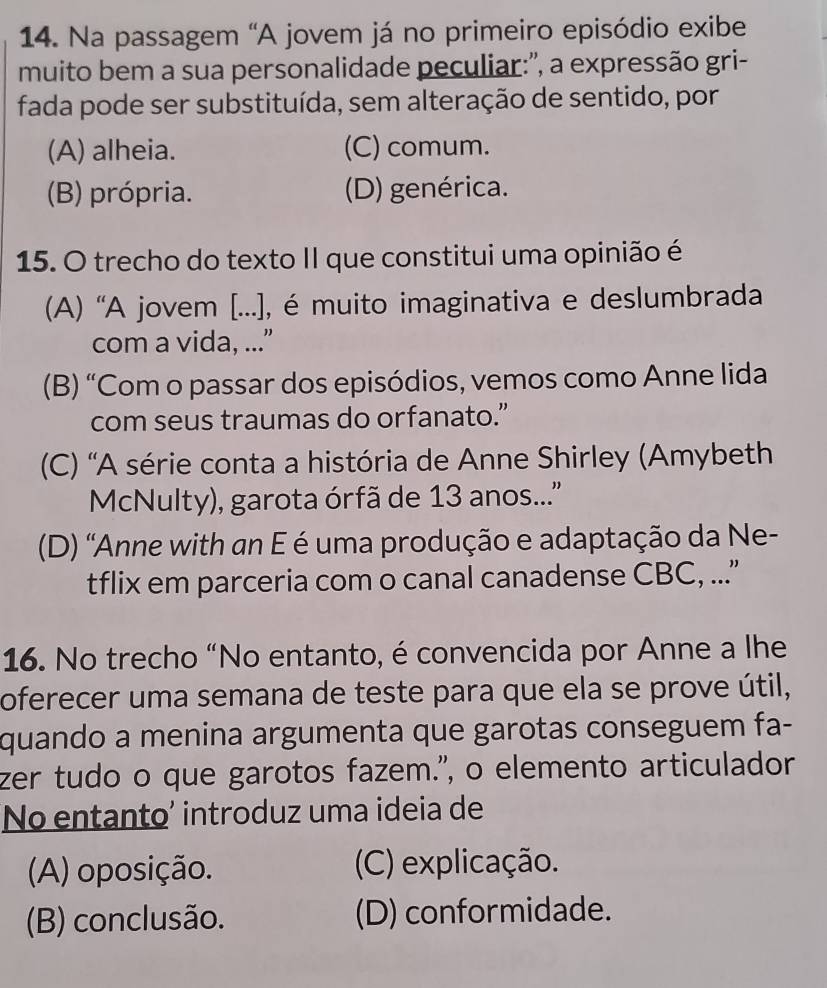 Na passagem "A jovem já no primeiro episódio exibe
muito bem a sua personalidade peculiar:", a expressão gri-
fada pode ser substituída, sem alteração de sentido, por
(A) alheia. (C) comum.
(B) própria. (D) genérica.
15. O trecho do texto II que constitui uma opinião é
(A) 'A jovem [...), é muito imaginativa e deslumbrada
com a vida, ...”
(B) “Com o passar dos episódios, vemos como Anne lida
com seus traumas do orfanato.”
(C) 'A série conta a história de Anne Shirley (Amybeth
McNulty), garota órfã de 13 anos..''
(D) "Anne with an E é uma produção e adaptação da Ne-
tflix em parceria com o canal canadense CBC, ...
16. No trecho “No entanto, é convencida por Anne a lhe
oferecer uma semana de teste para que ela se prove útil,
quando a menina argumenta que garotas conseguem fa-
zer tudo o que garotos fazem.", o elemento articulador
No entanto’ introduz uma ideia de
(A) oposição. (C) explicação.
(B) conclusão. (D) conformidade.