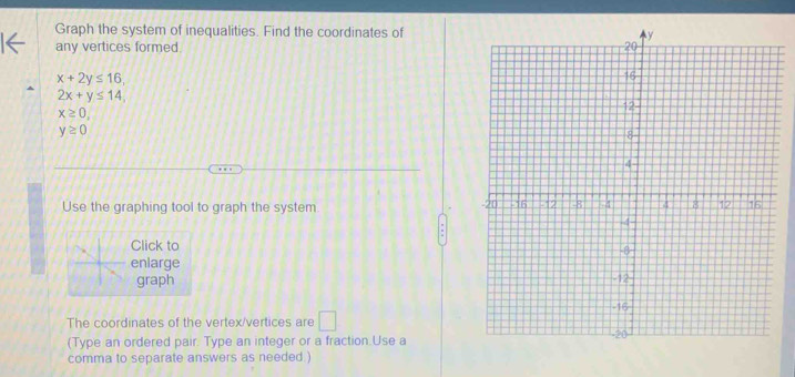 Graph the system of inequalities. Find the coordinates of 
any vertices formed
x+2y≤ 16,
2x+y≤ 14,
x≥ 0,
y≥ 0
Use the graphing tool to graph the system 
Click to 
enlarge 
graph 
The coordinates of the vertex/vertices are □ 
(Type an ordered pair. Type an integer or a fraction.Use a 
comma to separate answers as needed.)