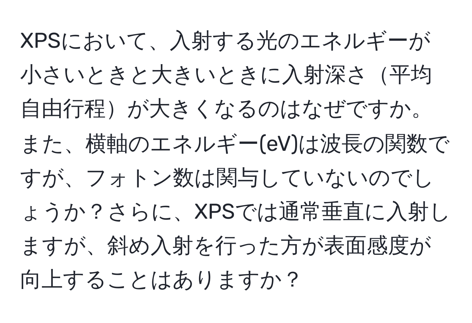 XPSにおいて、入射する光のエネルギーが小さいときと大きいときに入射深さ平均自由行程が大きくなるのはなぜですか。また、横軸のエネルギー(eV)は波長の関数ですが、フォトン数は関与していないのでしょうか？さらに、XPSでは通常垂直に入射しますが、斜め入射を行った方が表面感度が向上することはありますか？