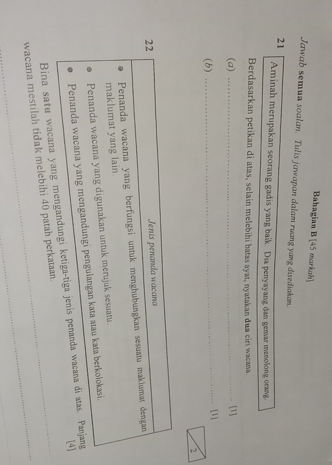 Bahagian B [45 markah]
Jawab semua soalan. Tulis jawapan dalam ruang yang disediakan.
21 Aminah merupakan seorang gadis yang baik. Dia penyayang dan gemar menolong orang.
Berdasarkan petikan di atas, selain melebihi batas ayat, nyatakan dua ciri wacana.
(a) _[1]
(b) _[1]
22
Jenis penanda wacana
Penanda wacana yang berfungsi untuk menghubungkan sesuatu maklumat dengan
maklumat yang lain.
Penanda wacana yang digunakan untuk merujuk sesuatu.
Penanda wacana yang mengandungi pengulangan kata atau kata berkolokasi.
[4]
Bina satu wacana yang mengandungi ketiga-tiga jenis penanda wacana di atas. Panjang
_
wacana mestilah tidak melebihi 40 patah perkataan.