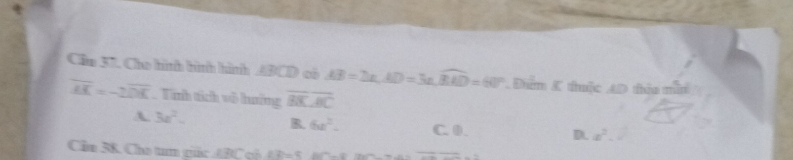 Cầu 37. Cho hình hình hình ABCD có AB=DE, AD=3n, widehat BAD=60° Đưm K thuộc AD thía min
overline AK=-2overline DK Tính tích vô hướng overline BKoverline AC
A 3x^2.
R. 6x^2- C. 0.
D. a^2. 
Cầu 38. Cho tum tắc ABC có BD=5.80°-8'
