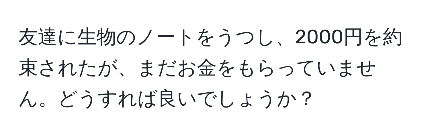 友達に生物のノートをうつし、2000円を約束されたが、まだお金をもらっていません。どうすれば良いでしょうか？