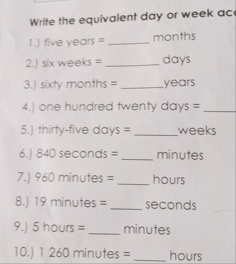 Write the equivalent day or week ac 
1.) five years = _ months
2. s x weeks = _ days
3.) sixty months = _ years
4.) one hundred twenty days =_ 
5.) thirty-five days = _ weeks
6.) 840sec onds _4^(- = _ )minutes
7.) 960min utes = _ hours
8.) 19minu e = _seconds 
9.) 5hours= _ minutes
10.) 1260minutes = _ hours