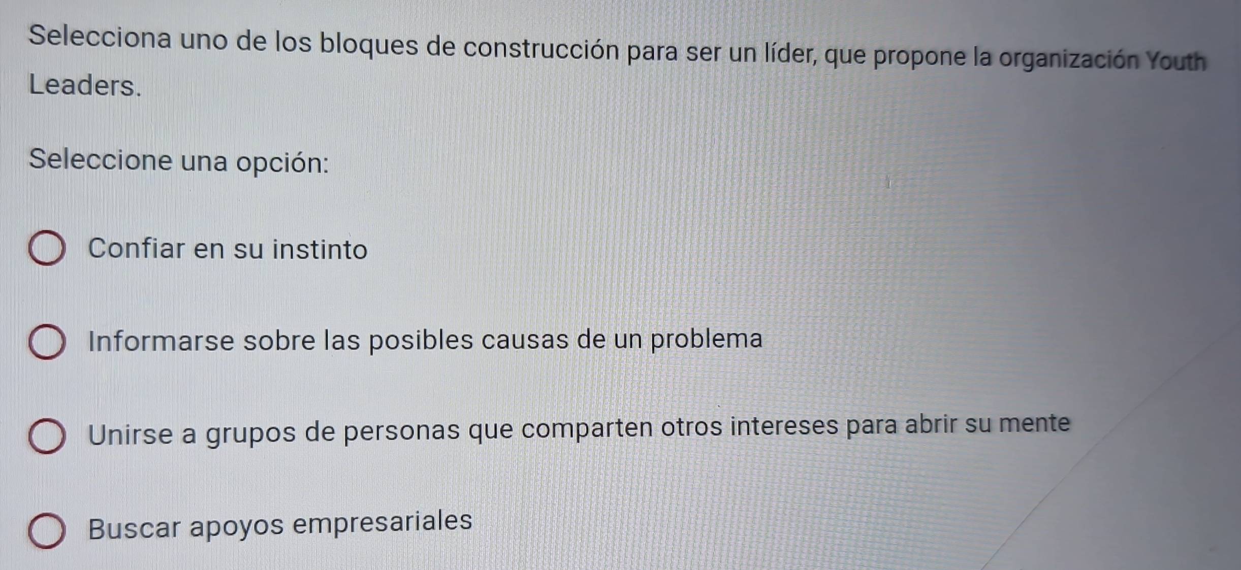 Selecciona uno de los bloques de construcción para ser un líder, que propone la organización Youth
Leaders.
Seleccione una opción:
Confiar en su instinto
Informarse sobre las posibles causas de un problema
Unirse a grupos de personas que comparten otros intereses para abrir su mente
Buscar apoyos empresariales