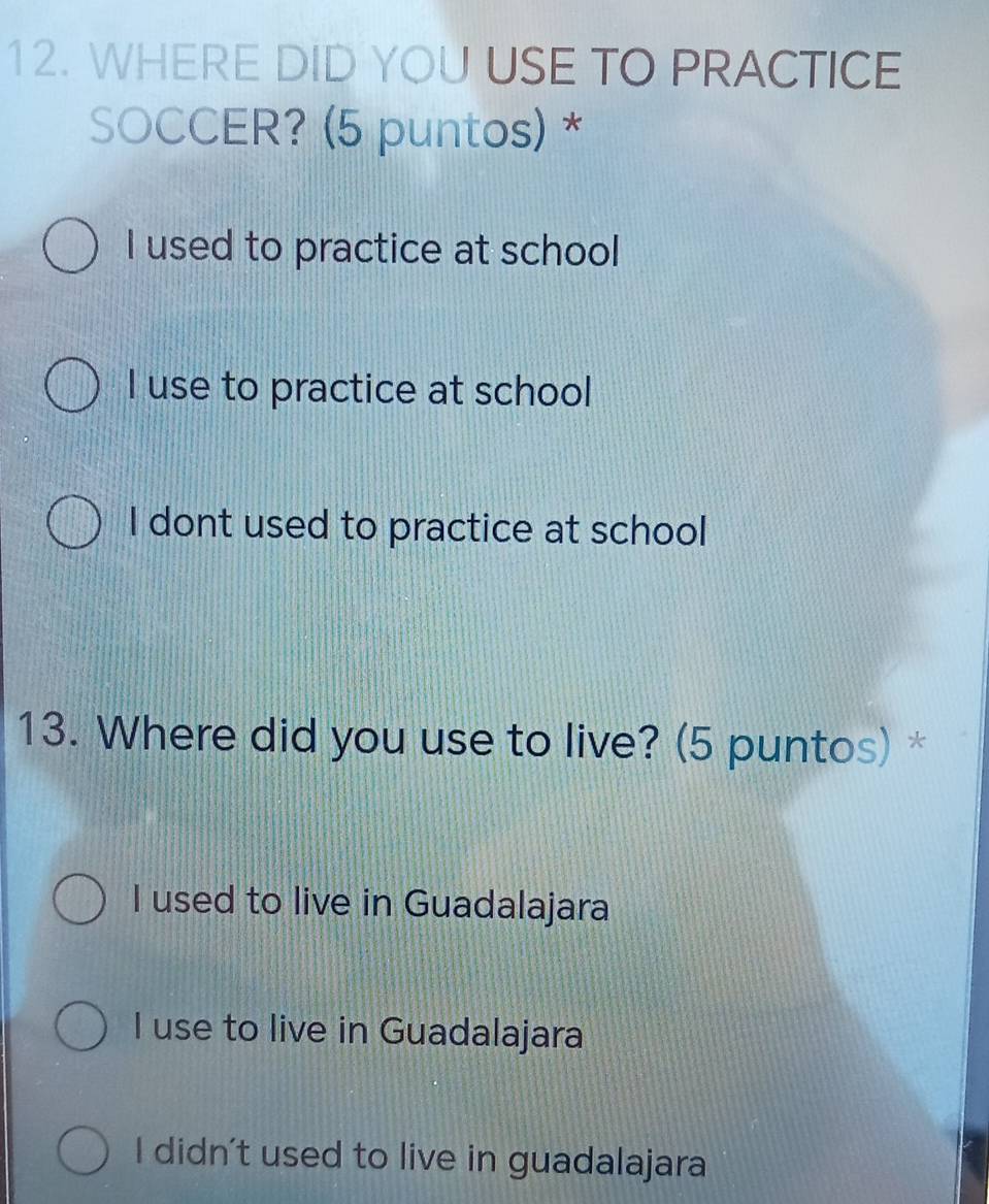 WHERE DID YOU USE TO PRACTICE
SOCCER? (5 puntos) *
I used to practice at school
I use to practice at school
I dont used to practice at school
13. Where did you use to live? (5 puntos) *
I used to live in Guadalajara
I use to live in Guadalajara
I didn't used to live in guadalajara