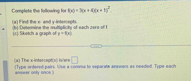 Complete the following for f(x)=3(x+4)(x+1)^2. 
(a) Find the x - and y-intercepts.
(b) Determine the multiplicity of each zero of f.
(c) Sketch a graph of y=f(x). 
(a) The x-intercept(s) is/are □ . 
(Type ordered pairs. Use a comma to separate answers as needed. Type each
answer only once.)