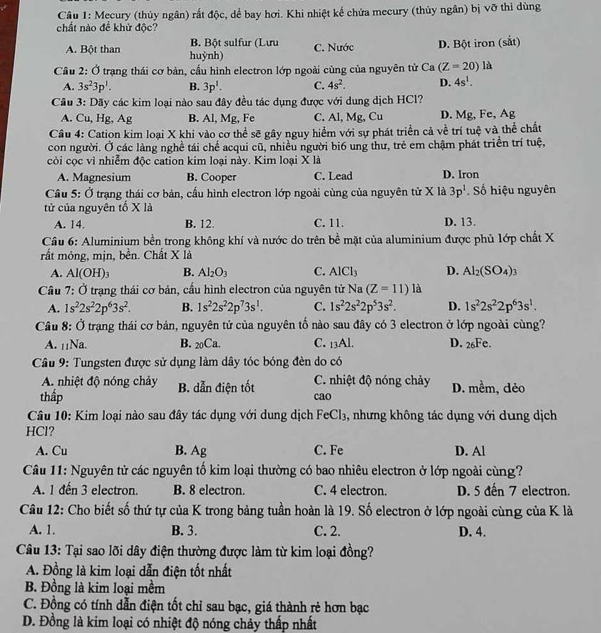 Mecury (thủy ngân) rất độc, dể bay hơi. Khi nhiệt kế chứa mecury (thủy ngân) bị vỡ thì dùng
chất nào đề khử độc?
B. Bột sulfur (Lưu C. Nước
D. Bột iron (sắt)
A. Bột than huỳnh)
Cầu 2: Ở trạng thái cơ bản, cầu hình electron lớp ngoài cùng của nguyên tử Ca(Z=20)la
A. 3s^23p^1. B. 3p^1. C. 4s^2.
D. 4s^1.
Cầu 3: Dãy các kim loại nào sau đây đều tác dụng được với dung dịch HCl?
A. Cu, Hg, Ag B. Al, Mg, Fe C. Al, Mg, Cu D. Mg, Fe, Ag
Câu 4: Cation kim loại X khi vào cơ thể sẽ gây nguy hiểm với sự phát triển cả về trí tuệ và thể chất
con người. Ở các làng nghề tái chế acqui cũ, nhiều người bi6 ung thư, trẻ em chậm phát triển trí tuệ,
còi cọc vì nhiễm độc cation kim loại này. Kim loại X là
A. Magnesium B. Cooper C. Lead D. Iron
Câu 5: Ở trạng thái cơ bản, cấu hình electron lớp ngoài cùng của nguyên tử X là 3p^1.  Số hiệu nguyên
tử của nguyên tố X là
A. 14. B. 12. C. 11. D. 13.
Câu 6: Aluminium bền trong không khí và nước do trên bề mặt của aluminium được phủ lớp chất X
rất mỏng, mịn, bền. Chất X là
A. Al(OH)_3 B. Al_2O_3 C. AlCl_3 D. Al_2(SO_4)_3
*  Cầu 7: Ở trạng thái cơ bản, cấu hình electron của nguyên tử Na (Z=11)la
A. 1s^22s^22p^63s^2. B. 1s^22s^22p^73s^1. C. 1s^22s^22p^53s^2. D. 1s^22s^22p^63s^1.
* Câu 8: Ở Ở trạng thái cơ bản, nguyên tử của nguyên tố nào sau đây có 3 electron ở lớp ngoài cùng?
A. 11Na. B. 20Ca. C. 13Al. D. 26Fe.
Câu 9: Tungsten được sử dụng làm dây tóc bóng đèn do có
A. nhiệt độ nóng chảy B. dẫn điện tốt C. nhiệt độ nóng chảy D. mềm, dẻo
thấp cao
Câu 10: Kim loại nào sau đây tác dụng với dung dịch F eCl 3, nhưng không tác dụng với dung dịch
HCl?
A. Cu B. Ag C. Fe D. Al
Câu 11: Nguyên tử các nguyên tố kim loại thường có bao nhiêu electron ở lớp ngoài cùng?
A. 1 đến 3 electron. B. 8 electron. C. 4 electron. D. 5 đến 7 electron.
Câu 12: Cho biết số thứ tự của K trong bảng tuần hoàn là 19. Số electron ở lớp ngoài cùng của K là
A. 1. B. 3. C. 2. D. 4.
Câu 13: Tại sao lõi dây điện thường được làm từ kim loại đồng?
A. Đồng là kim loại dẫn điện tốt nhất
B. Đồng là kim loại mềm
C. Đồng có tính dẫn điện tốt chỉ sau bạc, giá thành rẻ hơn bạc
D. Đồng là kim loại có nhiệt độ nóng chảy thấp nhất