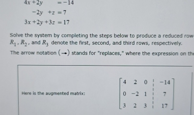 4x+2y=-14
-2y+z=7
3x+2y+3z=17
Solve the system by completing the steps below to produce a reduced row
R_1, R_2 , and R_3 denote the first, second, and third rows, respectively. 
The arrow notation (→) stands for "replaces," where the expression on the 
Here is the augmented matrix: beginbmatrix 4&2&0&|-14 0&-14 0&-2&1&1&7 3&2&3&1&17endbmatrix