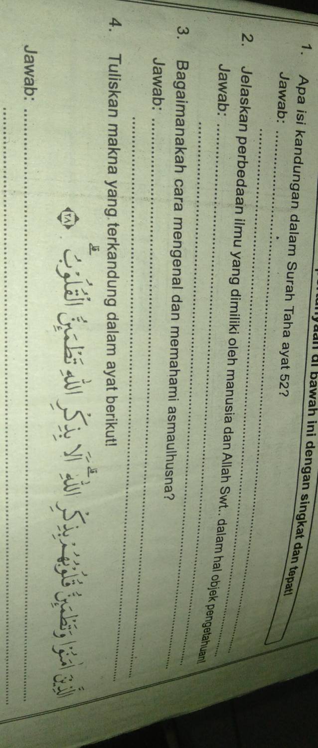 yuan oi bawah ini dengan singkat dan tepat 
1. Apa isi kandungan dalam Surah Taha ayat 52? 
_ 
Jawab: 
_ 
2. Jelaskan perbedaan ilmu yang dimiliki oleh manusia dan Allah Swt.. dalam hal objek pengetahuan 
Jawab: 
_ 
3. Bagaimanakah cara mengenal dan memahami asmaulhusna? 
Jawab:_ 
_ 
4. Tuliskan makna yang terkandung dalam ayat berikut! 
Jawab:_ 
_