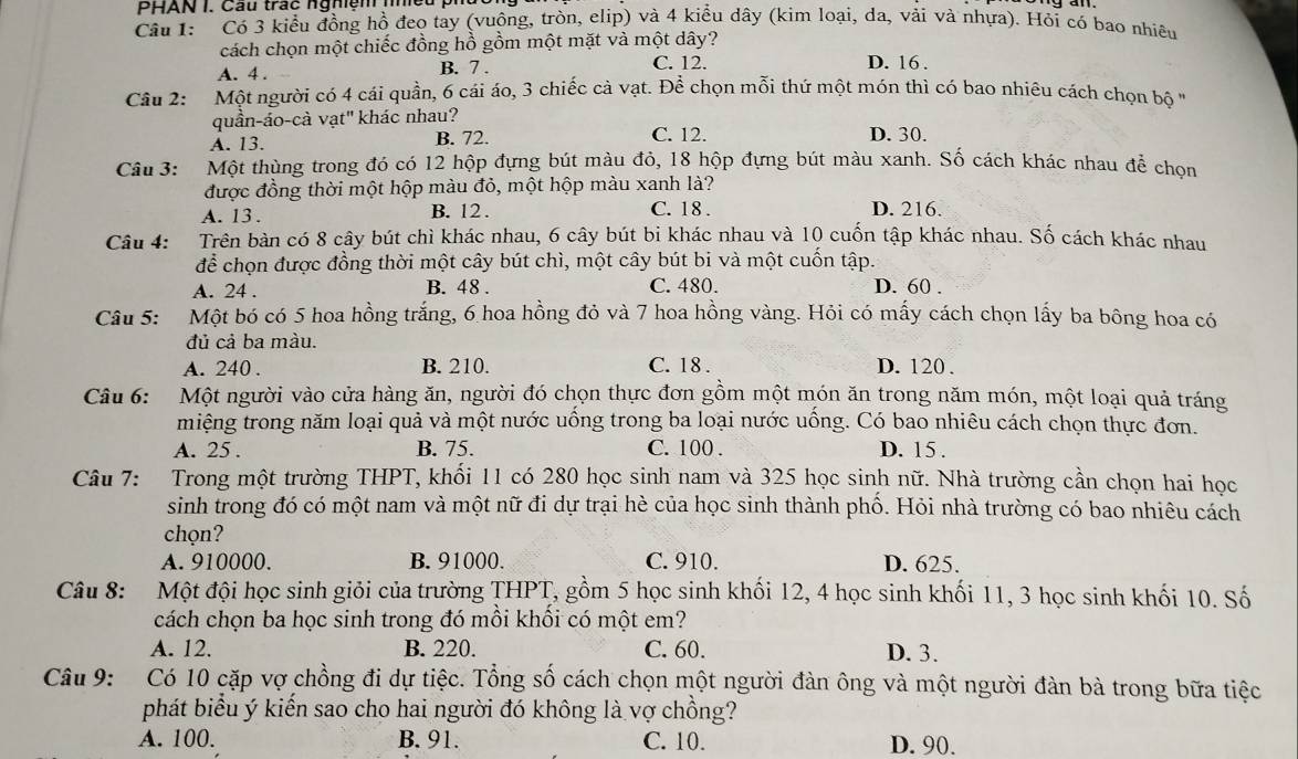 PHAN I. Cầu trác ngmệm nhều
Câu 1: Có 3 kiểu đồng hồ đeo tay (vuộng, tròn, elip) và 4 kiểu dây (kim loại, da, vải và nhựa). Hỏi có bao nhiêu
cách chọn một chiếc đồng hồ gồm một mặt và một dây?
A. 4 . B. 7 C. 12.
D. 16 .
Câu 2:  Một người có 4 cái quần, 6 cái áo, 3 chiếc cà vạt. Để chọn mỗi thứ một món thì có bao nhiều cách chọn bộ ''
quần-áo-cà vạt' khác nhau?
A. 13. B. 72. C. 12 D. 30.
Câu 3: Một thùng trong đó có 12 hộp đựng bút màu đỏ, 18 hộp đựng bút màu xanh. Số cách khác nhau để chọn
được đồng thời một hộp màu đỏ, một hộp màu xanh là?
A. 13 . B. 12 .
C. 18 . D. 216.
Câu 4: Trên bàn có 8 cây bút chì khác nhau, 6 cây bút bị khác nhau và 10 cuốn tập khác nhau. Số cách khác nhau
để chọn được đồng thời một cây bút chì, một cây bút bi và một cuốn tập.
A. 24 . B. 48 . C. 480. D. 60 .
Câu 5: Một bó có 5 hoa hồng trắng, 6 hoa hồng đỏ và 7 hoa hồng vàng. Hỏi có mấy cách chọn lấy ba bông hoa có
đủ cả ba màu.
A. 240 . B. 210. C. 18 . D. 120 .
Câu 6: Một người vào cửa hàng ăn, người đó chọn thực đơn gồm một món ăn trong năm món, một loại quả tráng
miệng trong năm loại quả và một nước uống trong ba loại nước uống. Có bao nhiêu cách chọn thực đơn.
A. 25 . B. 75. C. 100 . D. 15 .
Câu 7: Trong một trường THPT, khổi 11 có 280 học sinh nam và 325 học sinh nữ. Nhà trường cần chọn hai học
sinh trong đó có một nam và một nữ đi dự trại hè của học sinh thành phồ. Hỏi nhà trường có bao nhiêu cách
chọn?
A. 910000. B. 91000. C. 910. D. 625.
Câu 8: Một đội học sinh giỏi của trường THPT, gồm 5 học sinh khối 12, 4 học sinh khối 11, 3 học sinh khối 10. Số
cách chọn ba học sinh trong đó mồi khối có một em?
A. 12. B. 220. C. 60. D. 3.
Câu 9: Có 10 cặp vợ chồng đi dự tiệc. Tổng số cách chọn một người đàn ông và một người đàn bà trong bữa tiệc
phát biểu ý kiến sao cho hai người đó không là vợ chồng?
A. 100. B. 91. C. 10. D. 90.