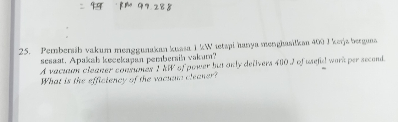 Pembersih vakum menggunakan kuasa 1 kW tetapi hanya menghasilkan 400 J kerja berguna 
sesaat. Apakah kecekapan pembersih vakum? 
A vacuum cleaner consumes 1 kW of power but only delivers 400 J of useful work per second. 
What is the efficiency of the vacuum cleaner?