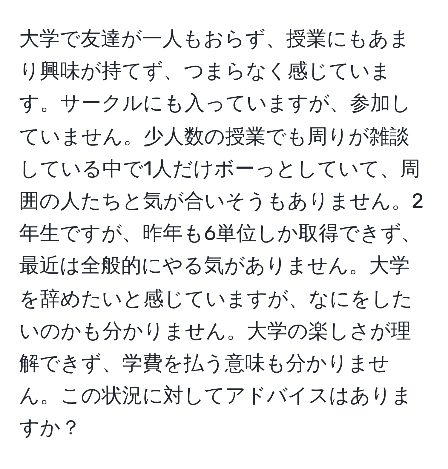 大学で友達が一人もおらず、授業にもあまり興味が持てず、つまらなく感じています。サークルにも入っていますが、参加していません。少人数の授業でも周りが雑談している中で1人だけボーっとしていて、周囲の人たちと気が合いそうもありません。2年生ですが、昨年も6単位しか取得できず、最近は全般的にやる気がありません。大学を辞めたいと感じていますが、なにをしたいのかも分かりません。大学の楽しさが理解できず、学費を払う意味も分かりません。この状況に対してアドバイスはありますか？