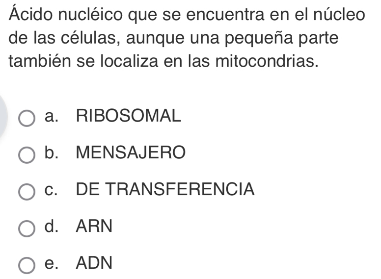 Ácido nucléico que se encuentra en el núcleo
de las células, aunque una pequeña parte
también se localiza en las mitocondrias.
a. RIBOSOMAL
b. MENSAJERO
c. DE TRANSFERENCIA
d. ARN
e. ADN