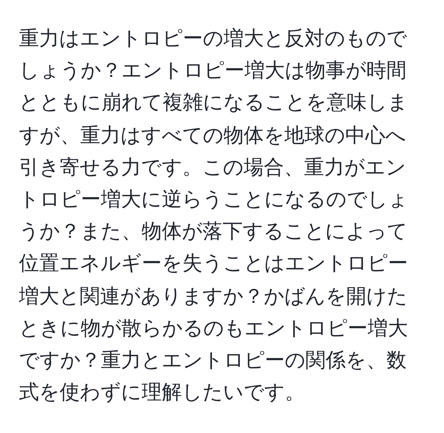 重力はエントロピーの増大と反対のものでしょうか？エントロピー増大は物事が時間とともに崩れて複雑になることを意味しますが、重力はすべての物体を地球の中心へ引き寄せる力です。この場合、重力がエントロピー増大に逆らうことになるのでしょうか？また、物体が落下することによって位置エネルギーを失うことはエントロピー増大と関連がありますか？かばんを開けたときに物が散らかるのもエントロピー増大ですか？重力とエントロピーの関係を、数式を使わずに理解したいです。