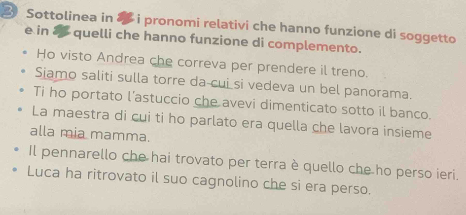 Sottolinea in 8 i pronomi relativi che hanno funzione di soggetto 
e in & quelli che hanno funzione di complemento. 
Ho visto Andrea che correva per prendere il treno. 
Siamo saliti sulla torre da-cui si vedeva un bel panorama. 
Ti ho portato l’astuccio che avevi dimenticato sotto il banco. 
La maestra di cui ti ho parlato era quella che lavora insieme 
alla mia mamma. 
Il pennarello che hai trovato per terra è quello che ho perso ieri. 
Luca ha ritrovato il suo cagnolino che si era perso.