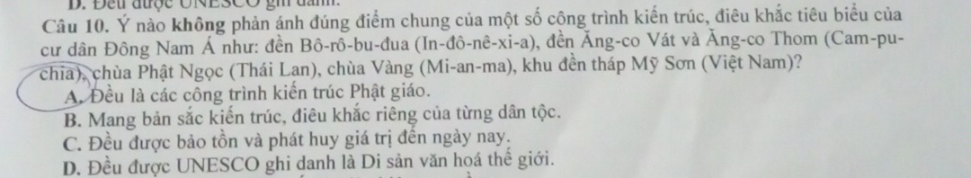 Đeur aược UNESCO g
Câu 10. Ý nào không phản ánh đúng điểm chung của một số công trình kiến trúc, điêu khắc tiêu biểu của
cư dân Đông Nam Á như: đền Bô-rô-bu-đua (In-đô-nê-xi-a), ), đền Ăng-co Vát và Ăng-co Thom (Cam-pu-
chia), chùa Phật Ngọc (Thái Lan), chùa Vàng (Mi-an-ma), khu đền tháp Mỹ Sơn (Việt Nam)?
A. Đều là các công trình kiến trúc Phật giáo.
B. Mang bản sắc kiến trúc, điêu khắc riêng của từng dân tộc.
C. Đều được bảo tồn và phát huy giá trị đền ngày nay.
D. Đều được UNESCO ghi danh là Di sản văn hoá thế giới.