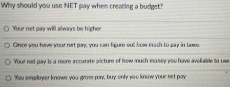 Why should you use NET pay when creating a budget?
Your net pay will always be higher
Once you have your net pay, you can figure out how much to pay in taxes
Your net pay is a more accurate picture of how much money you have available to use
You employer knows you gross pay, buy only you know your net pay