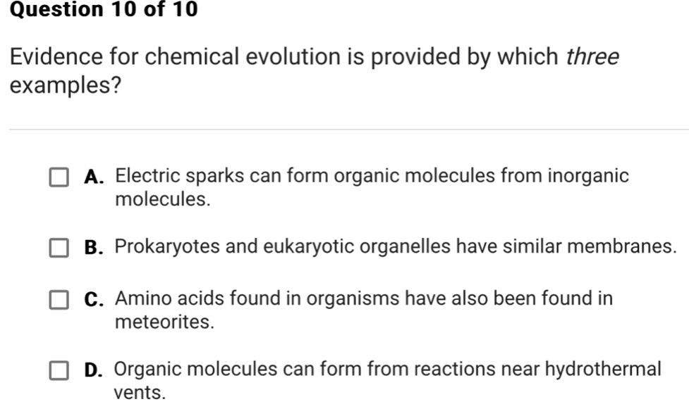 Evidence for chemical evolution is provided by which three
examples?
A. Electric sparks can form organic molecules from inorganic
molecules.
B. Prokaryotes and eukaryotic organelles have similar membranes.
C. Amino acids found in organisms have also been found in
meteorites.
D. Organic molecules can form from reactions near hydrothermal
vents.