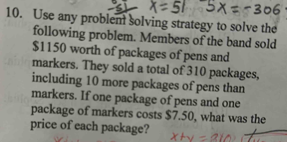 Use any problem solving strategy to solve the 
following problem. Members of the band sold
$1150 worth of packages of pens and 
markers. They sold a total of 310 packages, 
including 10 more packages of pens than 
markers. If one package of pens and one 
package of markers costs $7.50, what was the 
price of each package?