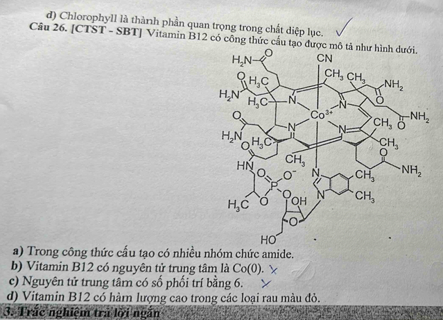 d) Chlorophyll là thành phần quan trọng trong chất diệp lục.
Câu 26. [CTST - SBT] Vitamin B12 có công thức cấu tạo được
a) Trong công thức cấu tạo có nhiều nhóm chức amide.
b) Vitamin B12 có nguyên tử trung tâm là Co(0)
c) Nguyên tử trung tâm có số phối trí bằng 6.
d) Vitamin B12 có hàm lượng cao trong các loại rau màu đỏ.
3. Trắc nghiệm trả lời ngắn