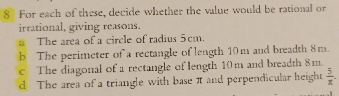 For each of these, decide whether the value would be rational or 
irrational, giving reasons. 
a The area of a circle of radius 5cm. 
b The perimeter of a rectangle of length 10m and breadth 8m. 
c The diagonal of a rectangle of length 10m and breadth 8m. 
d The area of a triangle with base π and perpendicular height  5/π  .