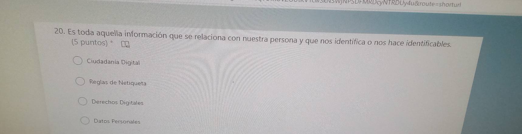 wSkNSWJNPSDFMRD cyNTRD Uy4 u &route=shorturl
20. Es toda aquella información que se relaciona con nuestra persona y que nos identifica o nos hace identificables.
(5 puntos) * τ
Ciudadanía Digital
Reglas de Netiqueta
Derechos Digitales
Datos Personales