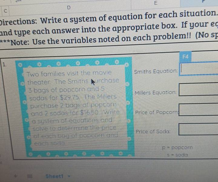 Directions: Write a system of equation for each situation. 
and type each answer into the appropriate box. If your eq 
*Note: Use the variables noted on each problem!! (No sp 
1 
Two families visit the movie Smiths Equation 
theater The Smiths purchase
3 bags of popcorn and 5 Millers Equation 
sodas for $29.75. The Miliers 
purchase 2 bags of popcom 
and 2 sodas for $16.50 Write Price of Popcorn 
a system of equations and 
solve to determine the price Price of Soda: 
of each bag of popcorn and 
each sodo
p= popcorn
s=soda
Sheet1