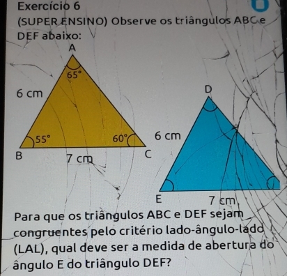 Exercício 6
(SUPER ENSINO) Observe os triângulos ABC e
DEF abaixo:
Para que os triângulos ABC e DEF sejam
congruentes pelo critério lado-ângulo-lado
(LAL), qual deve ser a medida de abertura do
ângulo E do triângulo DEF?