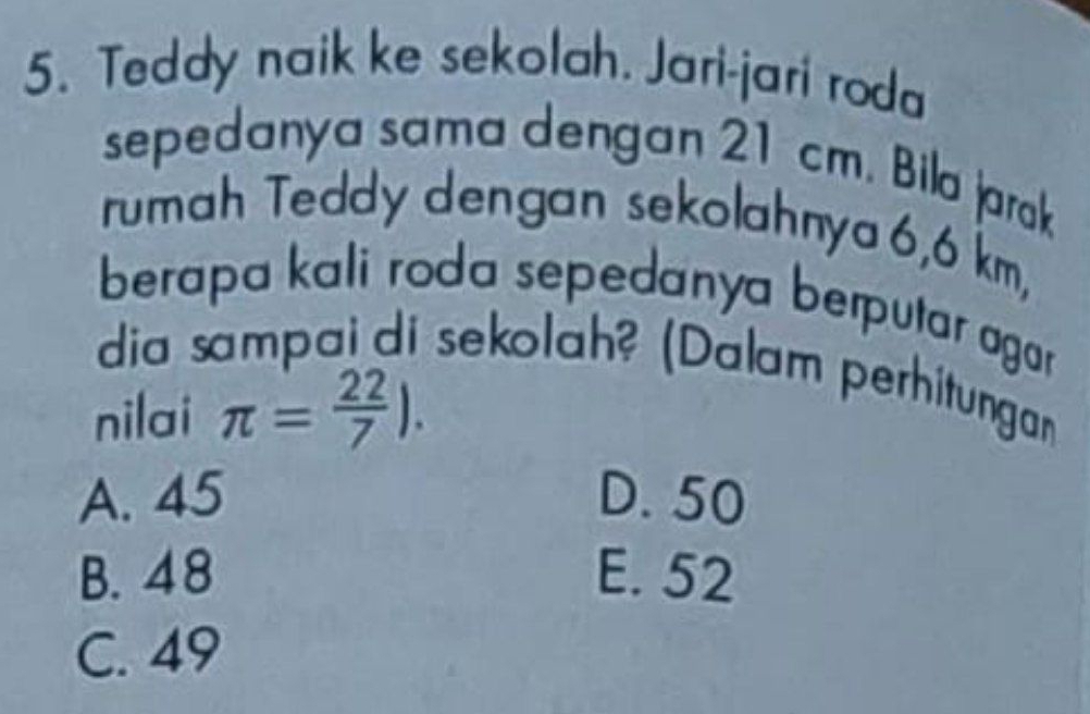 Teddy naik ke sekolah. Jari-jari roda
sepedanya sama dengan 21 cm. Bila jarak
rumah Teddy dengan sekolahnya 6,6 km,
berapa kali roda sepedanya berputar agor
dia sampai di sekolah? (Dalam perhitungan
nilai π = 22/7 ).
A. 45 D. 50
B. 48 E. 52
C. 49