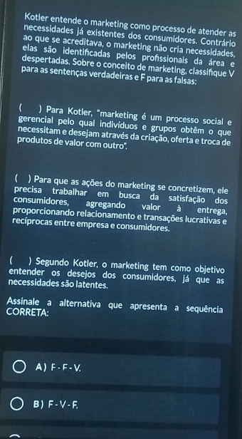 Kotler entende o marketing como processo de atender as
necessidades já existentes dos consumidores. Contrário
ao que se acreditava, o marketing não cria necessidades,
elas são identifcadas pelos profssionais da área e
despertadas. Sobre o conceito de marketing, classifque V
para as sentenças verdadeiras e F para as falsas:
 ) Para Kotler, "marketing é um processo social e
gerencial pelo qual indivíduos e grupos obtêm o que
necessitam e desejam através da criação, oferta e troca de
produtos de valor com outro".
 ) Para que as ações do marketing se concretizem, ele
precisa trabalhar em busca da satisfação dos
consumidores, agregando valor à entrega,
proporcionando relacionamento e transações lucrativas e
recíprocas entre empresa e consumidores.
 ) Segundo Kotler, o marketing tem como objetivo
entender os desejos dos consumidores, já que as
necessidades são latentes.
Assinale a alternativa que apresenta a sequência
CORRETA:
A) F· F· V.
B ) F-V-F.