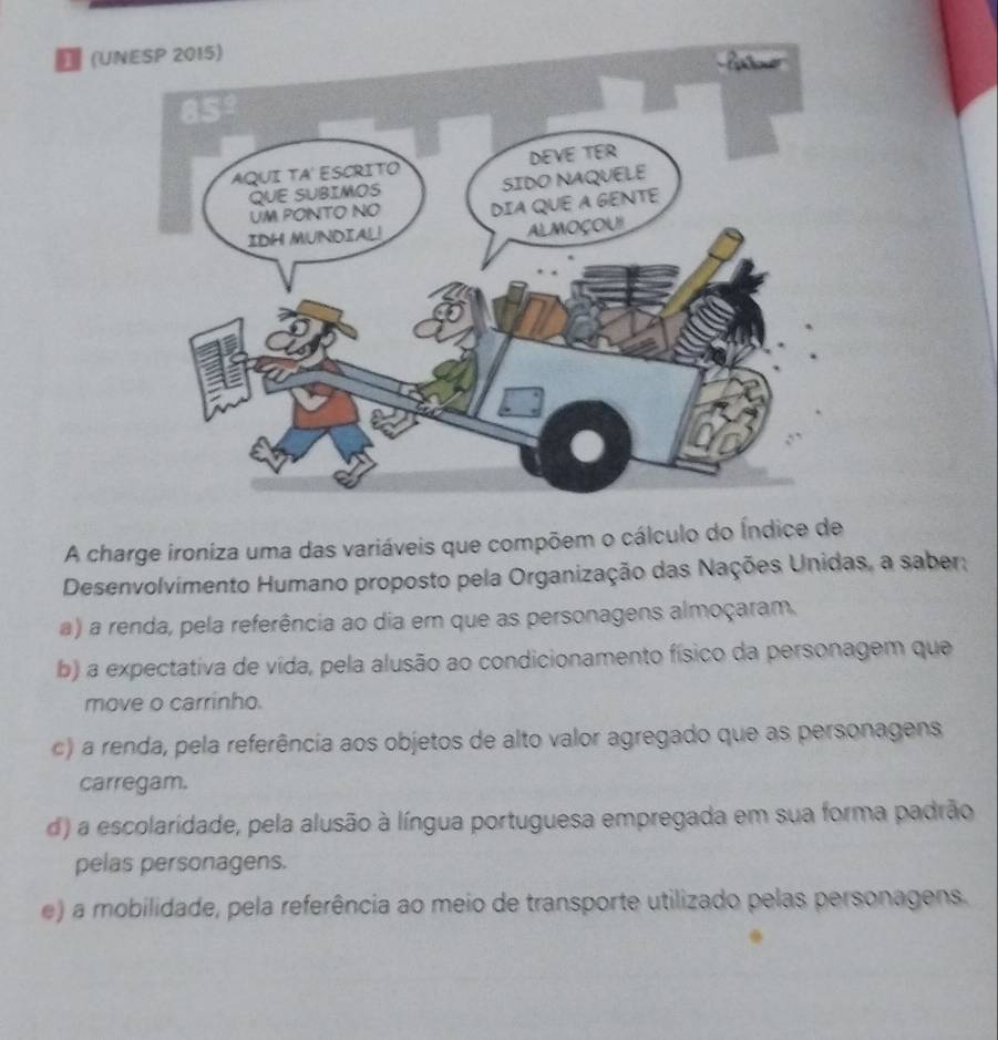 ₹ (UN
A charge ironiza uma das variáveis que compõem o cálculo do Índice de
Desenvolvimento Humano proposto pela Organização das Nações Unidas, a saber;
a) a renda, pela referência ao dia em que as personagens almoçaram.
b) a expectativa de vída, pela alusão ao condicionamento físico da personagem que
move o carrinho.
c) a renda, pela referência aos objetos de alto valor agregado que as personagens
carregam.
d) a escolaridade, pela alusão à língua portuguesa empregada em sua forma padrão
pelas personagens.
e) a mobilidade, pela referência ao meio de transporte utilizado pelas personagens.