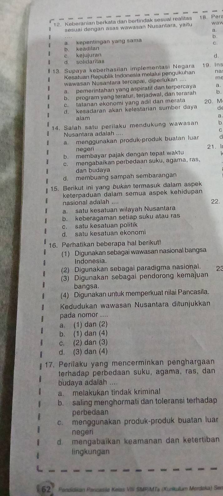 Keberanian berkata dan bertindak sesuai realitas 18. Pera waw
sesuai dengan asas wawasan Nusantara, yaitu
a.
b.
a. kepentingan yang sama
b. keadilan C.
c kejujuran d.
d. solidaritas
13. Supaya keberhasilan implementasi Negara 19. Ins
Kesatuan Republik Indonesia melalui pengukuhan na
wawasan Nusantara tercapai, diperlukan .... me
a. pemerintahan yang aspiratif dan terpercaya a.
b. program yang teratur, terjadwal, dan terarah b.
c. tatanan ekonomi yang adil dan merata 20. M
d. kesadaran akan kelestarian sumber daya de
alam a.
14. Salah satu perilaku mendukung wawasan b
C
Nusantara adalah ....
a. menggunakan produk-produk buatan luar d
negeri 21. l
b. membayar pajak dengan tepat waktu
c. mengabaikan perbedaan suku, agama, ras,
dan budaya
d. membuang sampah sembarangan
15. Berikut ini yang bukan termasuk dalam aspek
keterpaduan dalam semua aspek kehidupan
nasional adalah … 22.
a. satu kesatuan wilayah Nusantara
b. keberagaman setiap suku atau ras
c. satu kesatuan politik
d. satu kesatuan ekonomi
16. Perhatikan beberapa hal berikut!
(1) Digunakan sebagai wawasan nasional bangsa
Indonesia.
(2) Digunakan sebagai paradigma nasional. 23
(3) Digunakan sebagai pendorong kemajuan
bangsa.
(4) Digunakan untuk memperkuat nilai Pancasila.
Kedudukan wawasan Nusantara ditunjukkan
pada nomor ....
a, (1) dan (2)
b. (1) dan (4)
c. (2) dan (3)
d. (3) dan (4)
17. Perilaku yang mencerminkan penghargaan
terhadap perbedaan suku, agama, ras, dan
budaya adalah ....
a. melakukan tindak kriminal
b. saling menghormati dan toleransi terhadap
perbedaan
c. menggunakan produk-produk buatan luar
negeri
d mengabaikan keamanan dan ketertiban
lingkungan
62° Pendidikan Pancasila Kelas VIII SMP/MTs (Kurikulum Merdeka) Ser