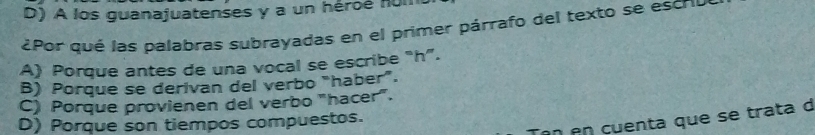 D) A los guanajuatenses y a un héroé nuI
¿Por qué las palabras subrayadas en el primer párrafo del texto se escro
A) Porque antes de una vocal se escribe “ h ”.
B) Porque se derivan del verbo "haber”.
C) Porque provienen del verbo "hacer".
en en cuenta que se trata d
D) Porque son tiempos compuestos.