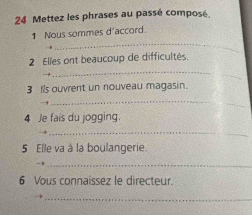 Mettez les phrases au passé composé. 
_ 
1 Nous sommes d'accord. 
2 Elles ont beaucoup de difficultés. 
_ 
_ 
3 Ils ouvrent un nouveau magasin. 
_ 
_ 
4 Je fais du jogging. 
_ 
_ 
5 Elle va à la boulangerie. 
_ 
6 Vous connaissez le directeur. 
_