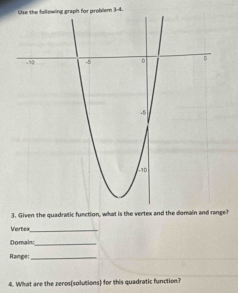 graph for problem 3-4. 
3. Given the quadratic function, what is the vertex and the domain and range? 
Vertex_ 
Domain:_ 
Range:_ 
4. What are the zeros(solutions) for this quadratic function?