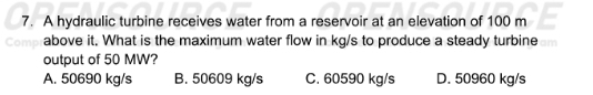 A hydraulic turbine receives water from a reservoir at an elevation of 100 m
Con above it. What is the maximum water flow in kg/s to produce a steady turbine
output of 50 MW?
A. 50690 kg/s B. 50609 kg/s C. 60590 kg/s D. 50960 kg/s