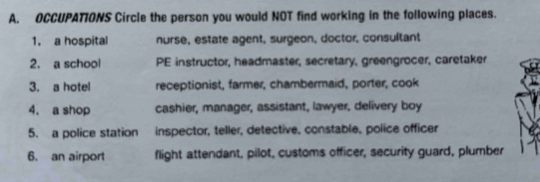 OCCUPATIONS Circle the person you would NOT find working in the following places.
1. a hospital nurse, estate agent, surgeon, doctor, consultant
2. a school PE instructor, headmaster, secretary, greengrocer, caretaker
3. a hotel receptionist, farmer, chambermaid, porter, cook
4. a shop cashier, manager, assistant, lawyer, delivery boy
5. a police station inspector, teller, detective, constable, police officer
6. an airport flight attendant, pilot, customs officer, security guard, plumber