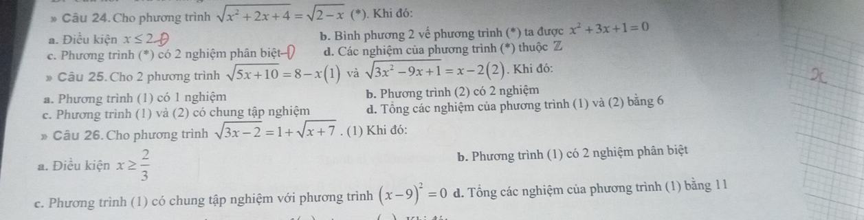 Cho phương trình sqrt(x^2+2x+4)=sqrt(2-x) (*). Khi đó:
a. Điều kiện x≤ 2 b. Bình phương 2 vế phương trình (*) ta được x^2+3x+1=0
c. Phương trình (*) có 2 nghiệm phân biệt d. Các nghiệm của phương trình (*) thuộc Z
» Câu 25. Cho 2 phương trình sqrt(5x+10)=8-x(1) và sqrt(3x^2-9x+1)=x-2(2). Khi đó:
a. Phương trình (1) có 1 nghiệm b. Phương trình (2) có 2 nghiệm
c. Phương trình (1) và (2) có chung tập nghiệm d. Tổng các nghiệm của phương trình (1) và (2) bằng 6
» Câu 26. Cho phương trình sqrt(3x-2)=1+sqrt(x+7). (1) Khi đó:
a. Điều kiện x≥  2/3  b. Phương trình (1) có 2 nghiệm phân biệt
c. Phương trình (1) có chung tập nghiệm với phương trình (x-9)^2=0 d. Tổng các nghiệm của phương trình (1) bằng 1 1