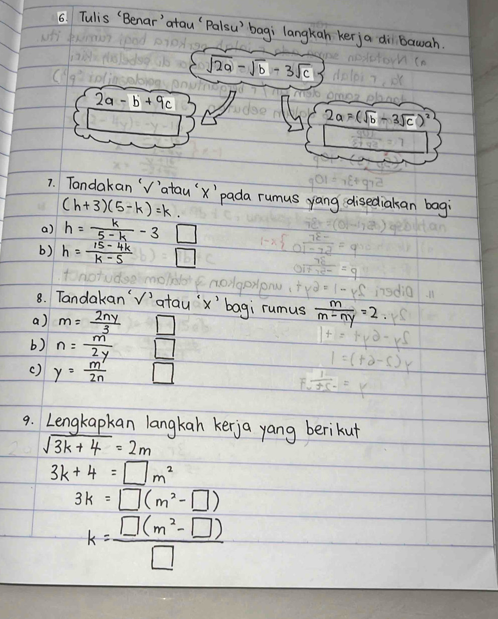 Tulis (Benar'`atau`Palsu' bagi langkan kerja di bawah.
sqrt(2a)-sqrt(b)-3sqrt(c)
2a-b+9c
2a=(sqrt(b)-3sqrt(c))^2
7. Tandakan `V'atau'x'`pada rumus yang disediakan bagi
(h+3)(5-k)=k. 
a) h= k/5-k -3□
b) h= (15-4k)/k-5  / 
8. Tandakan'V'atau'` x ' bagi rumus  m/m-ny =2
a) m= 2ny/3 □
b) n= m/2y □
() y= m'/2n  □ 
9. Lengkapkan langkan kerja yang berikut
sqrt(3k+4)=2m
3k+4=□ m^2
3k=□ (m^2-□ )
k= (□ (m^2-□ ))/□  