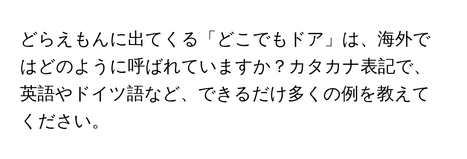 どらえもんに出てくる「どこでもドア」は、海外ではどのように呼ばれていますか？カタカナ表記で、英語やドイツ語など、できるだけ多くの例を教えてください。